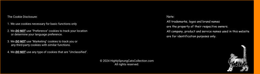 © 2024 HighlySprungCatsCollection.com All rights reserved. The Cookie Disclosure:  1. We use cookies necessary for basic functions only  2. We DO NOT use "Preference" cookies to track your location                                                                                                         or determine your language preference.  3. We DO NOT use "Marketing" cookies to track you or       any third-party cookies with similar functions.  4. We DO NOT use any type of cookies that are "Unclassified". Note: All trademarks, logos and brand names  are the property of their respective owners.  All company, product and service names used in this website  are for identification purposes only.