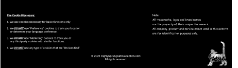 © 2024 HighlySprungCatsCollection.com All rights reserved. The Cookie Disclosure:  1. We use cookies necessary for basic functions only  2. We DO NOT use "Preference" cookies to track your location       or determine your language preference.  3. We DO NOT use "Marketing" cookies to track you or       any third-party cookies with similar functions.  4. We DO NOT use any type of cookies that are "Unclassified". Note: All trademarks, logos and brand names  are the property of their respective owners.  All company, product and service names used in this website  are for identification purposes only.