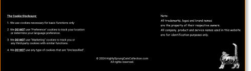© 2024 HighlySprungCatsCollection.com All rights reserved. The Cookie Disclosure:  1. We use cookies necessary for basic functions only  2. We DO NOT use "Preference" cookies to track your location       or determine your language preference.  3. We DO NOT use "Marketing" cookies to track you or       any third-party cookies with similar functions.  4. We DO NOT use any type of cookies that are "Unclassified". Note: All trademarks, logos and brand names  are the property of their respective owners.  All company, product and service names used in this website  are for identification purposes only.
